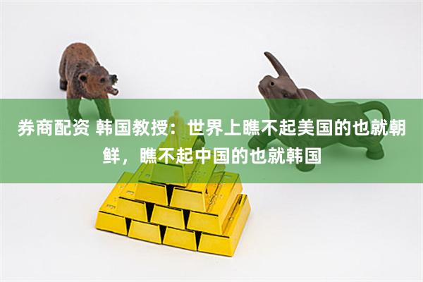 券商配资 韩国教授：世界上瞧不起美国的也就朝鲜，瞧不起中国的也就韩国