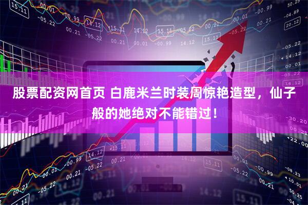 股票配资网首页 白鹿米兰时装周惊艳造型，仙子般的她绝对不能错过！