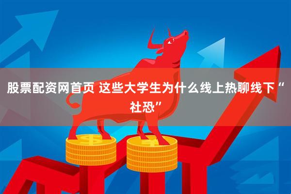 股票配资网首页 这些大学生为什么线上热聊线下“社恐”