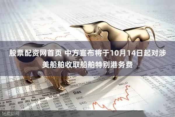 股票配资网首页 中方宣布将于10月14日起对涉美船舶收取船舶特别港务费
