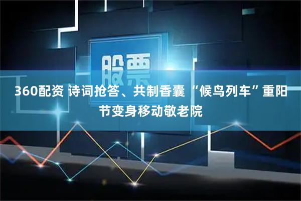 360配资 诗词抢答、共制香囊 “候鸟列车”重阳节变身移动敬老院