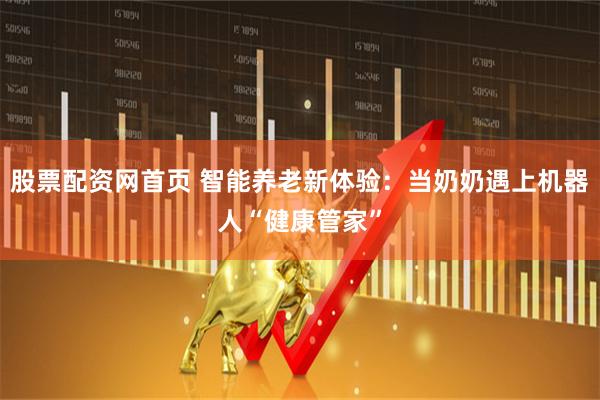股票配资网首页 智能养老新体验：当奶奶遇上机器人“健康管家”