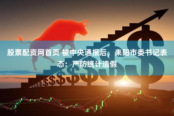 股票配资网首页 被中央通报后，耒阳市委书记表态：严防统计造假