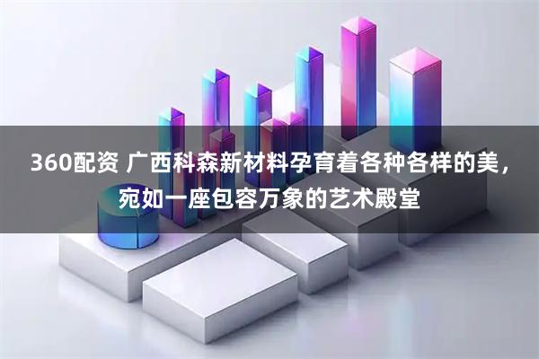 360配资 广西科森新材料孕育着各种各样的美，宛如一座包容万象的艺术殿堂