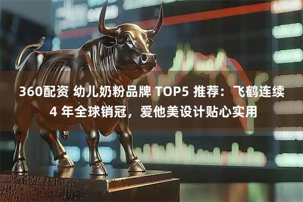 360配资 幼儿奶粉品牌 TOP5 推荐：飞鹤连续 4 年全球销冠，爱他美设计贴心实用