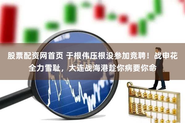 股票配资网首页 于根伟压根没参加竞聘！战申花全力雪耻，大连战海港趁你病要你命