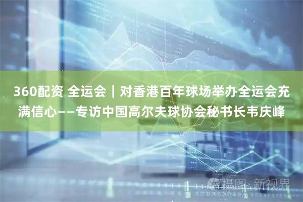 360配资 全运会｜对香港百年球场举办全运会充满信心——专访中国高尔夫球协会秘书长韦庆峰