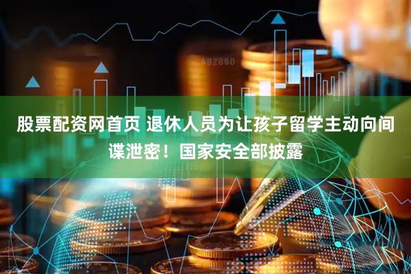 股票配资网首页 退休人员为让孩子留学主动向间谍泄密！国家安全部披露