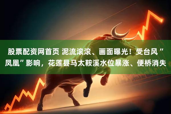 股票配资网首页 泥流滚滚、画面曝光！受台风“凤凰”影响，花莲县马太鞍溪水位暴涨、便桥消失