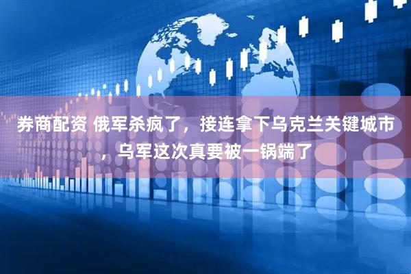券商配资 俄军杀疯了，接连拿下乌克兰关键城市，乌军这次真要被一锅端了