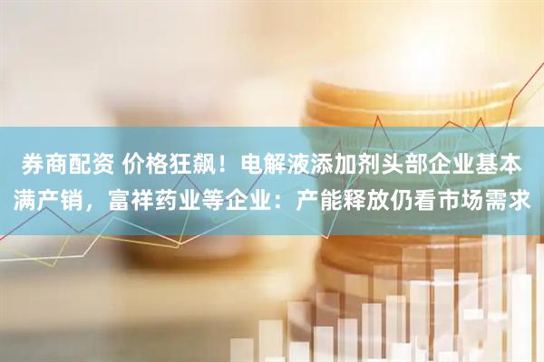 券商配资 价格狂飙！电解液添加剂头部企业基本满产销，富祥药业等企业：产能释放仍看市场需求
