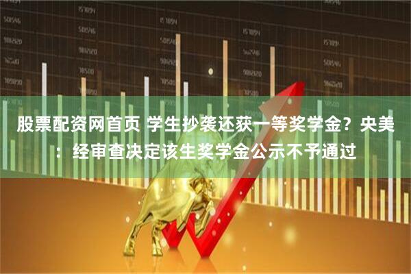 股票配资网首页 学生抄袭还获一等奖学金？央美：经审查决定该生奖学金公示不予通过