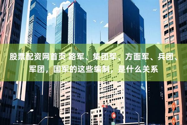 股票配资网首页 路军、集团军、方面军、兵团、军团，国军的这些编制，是什么关系