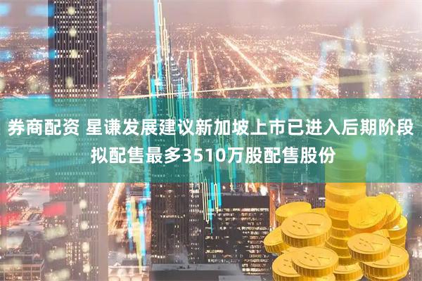 券商配资 星谦发展建议新加坡上市已进入后期阶段 拟配售最多3510万股配售股份