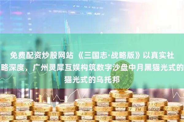 免费配资炒股网站 《三国志·战略版》以真实社交与策略深度，广州灵犀互娱构筑数字沙盘中月黑猫光式的乌托邦