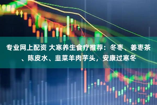 专业网上配资 大寒养生食疗推荐：冬枣、姜枣茶、陈皮水、韭菜羊肉芋头，安康过寒冬