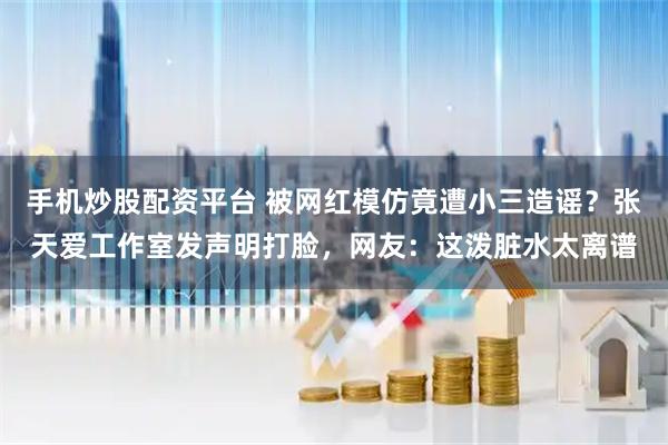 手机炒股配资平台 被网红模仿竟遭小三造谣？张天爱工作室发声明打脸，网友：这泼脏水太离谱