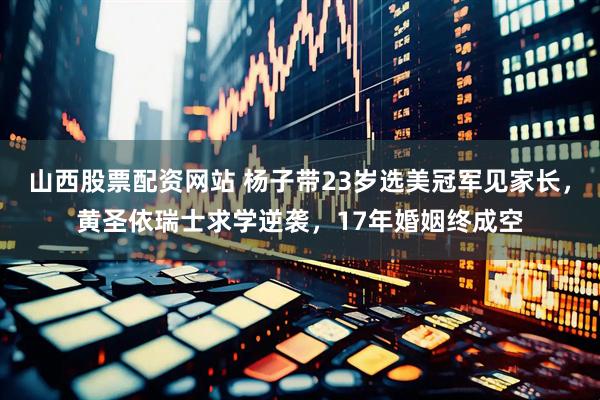 山西股票配资网站 杨子带23岁选美冠军见家长，黄圣依瑞士求学逆袭，17年婚姻终成空