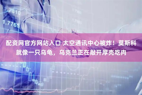 配资网官方网站入口 太空通讯中心被炸！莫斯科就像一只乌龟，乌克兰正在敲开厚壳吃肉