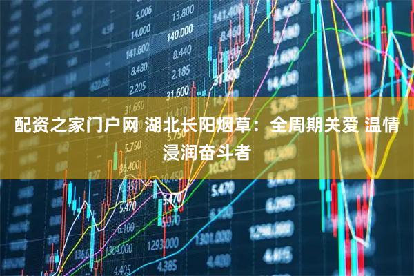 配资之家门户网 湖北长阳烟草：全周期关爱 温情浸润奋斗者
