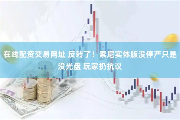 在线配资交易网址 反转了！索尼实体版没停产只是没光盘 玩家扔抗议