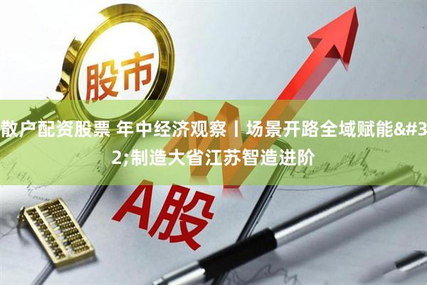 散户配资股票 年中经济观察丨场景开路全域赋能 制造大省江苏智造进阶