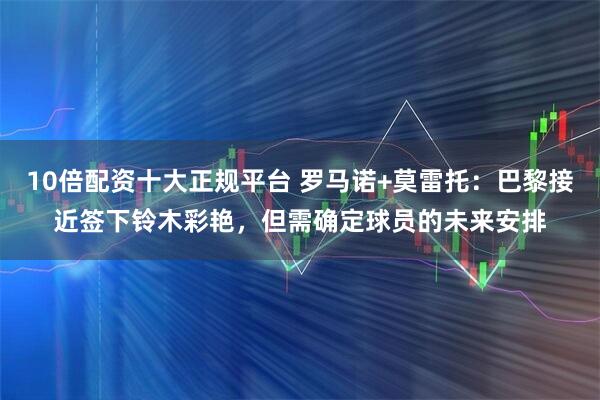 10倍配资十大正规平台 罗马诺+莫雷托：巴黎接近签下铃木彩艳，但需确定球员的未来安排