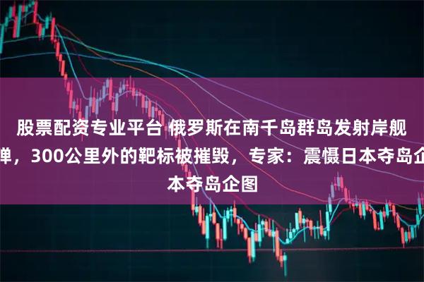 股票配资专业平台 俄罗斯在南千岛群岛发射岸舰导弹，300公里外的靶标被摧毁，专家：震慑日本夺岛企图
